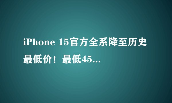 iPhone 15官方全系降至历史最低价！最低4553元起 同价你买华为小米还是苹果