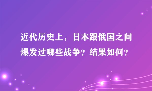 近代历史上，日本跟俄国之间爆发过哪些战争？结果如何？