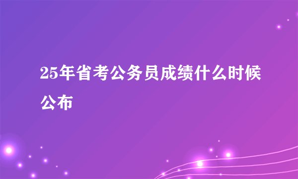 25年省考公务员成绩什么时候公布