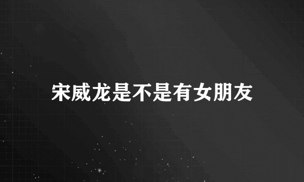 宋威龙是不是有女朋友