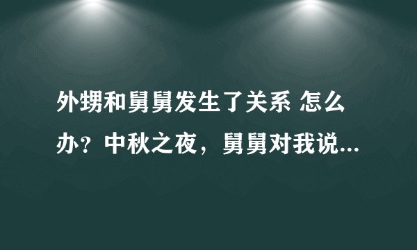 外甥和舅舅发生了关系 怎么办？中秋之夜，舅舅对我说了很多温柔的话，然后我们发生了不太正当的关系。