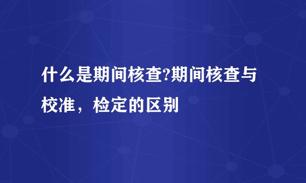 什么是期间核查?期间核查与校准，检定的区别