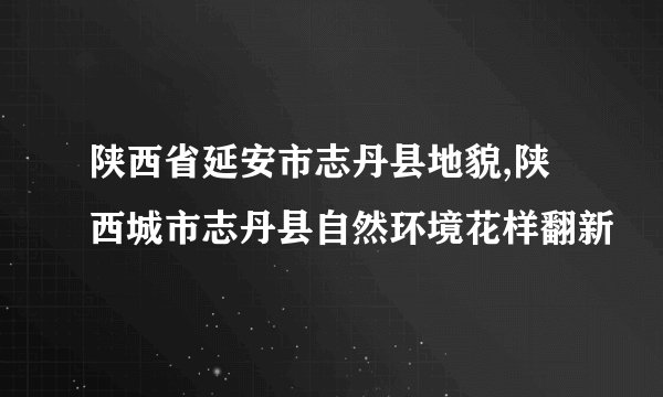 陕西省延安市志丹县地貌,陕西城市志丹县自然环境花样翻新