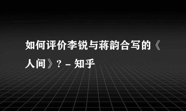 如何评价李锐与蒋韵合写的《人间》? - 知乎