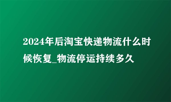 2024年后淘宝快递物流什么时候恢复_物流停运持续多久