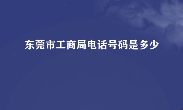 东莞市工商局电话号码是多少