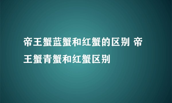 帝王蟹蓝蟹和红蟹的区别 帝王蟹青蟹和红蟹区别