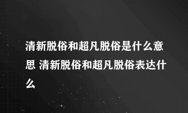 清新脱俗和超凡脱俗是什么意思 清新脱俗和超凡脱俗表达什么