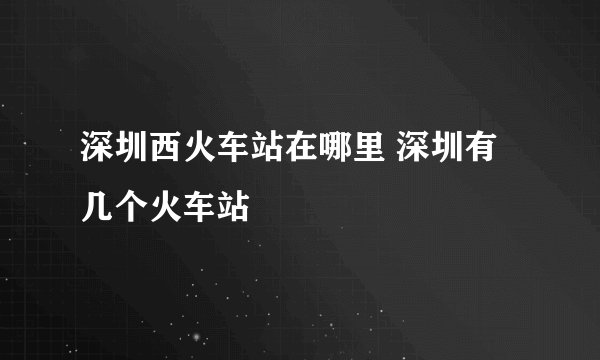 深圳西火车站在哪里 深圳有几个火车站