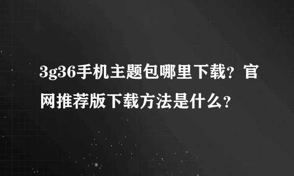 3g36手机主题包哪里下载？官网推荐版下载方法是什么？
