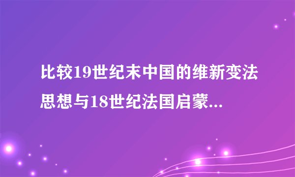 比较19世纪末中国的维新变法思想与18世纪法国启蒙思想的异同?试分析产生差异的原因。