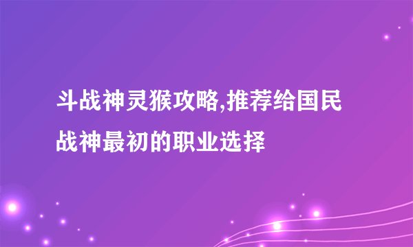 斗战神灵猴攻略,推荐给国民战神最初的职业选择