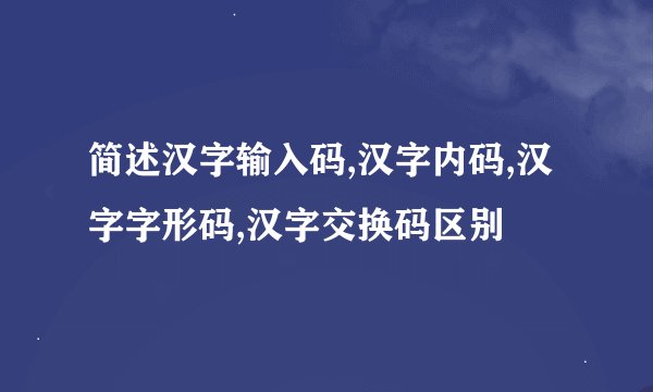 简述汉字输入码,汉字内码,汉字字形码,汉字交换码区别