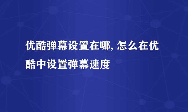 优酷弹幕设置在哪, 怎么在优酷中设置弹幕速度