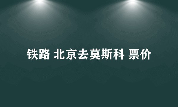 铁路 北京去莫斯科 票价