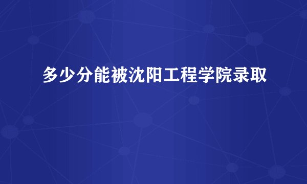 多少分能被沈阳工程学院录取