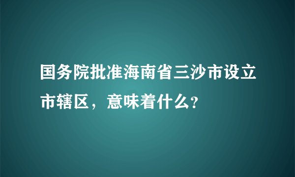 国务院批准海南省三沙市设立市辖区，意味着什么？