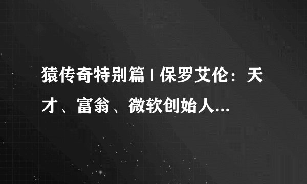 猿传奇特别篇 | 保罗艾伦：天才、富翁、微软创始人，他有令上帝嫉妒的一生