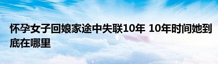 怀孕女子回娘家途中失联10年10年时间她到底在哪里
