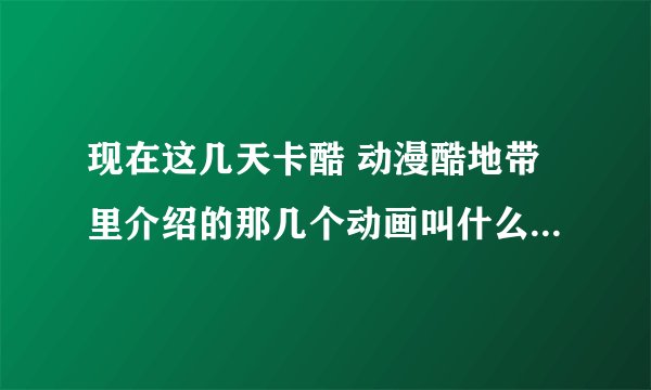 现在这几天卡酷 动漫酷地带里介绍的那几个动画叫什么？（详细如下）