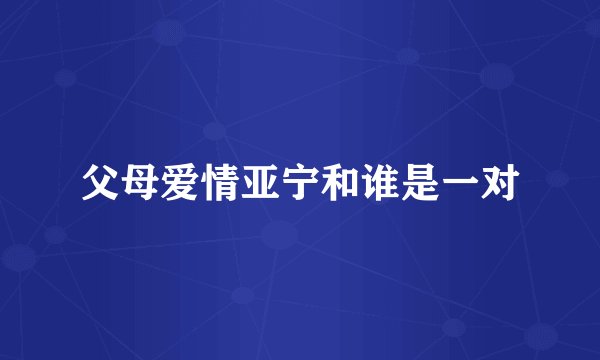 父母爱情亚宁和谁是一对
