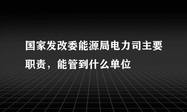 国家发改委能源局电力司主要职责，能管到什么单位