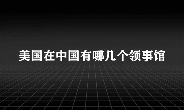 美国在中国有哪几个领事馆