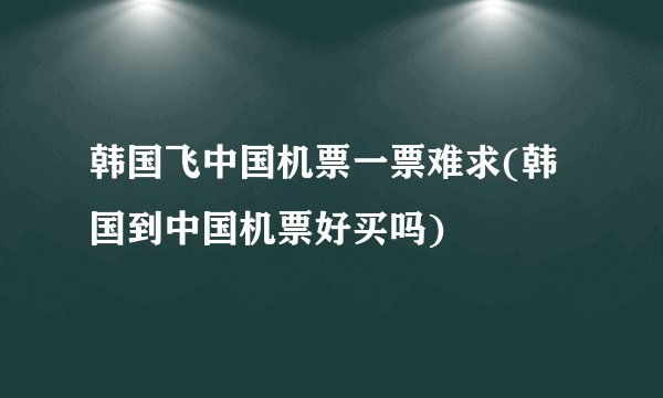 韩国飞中国机票一票难求(韩国到中国机票好买吗)