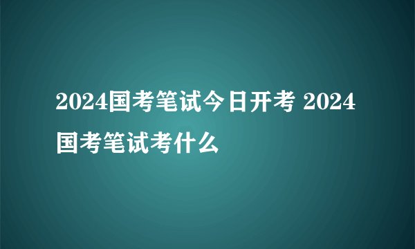 2024国考笔试今日开考 2024国考笔试考什么