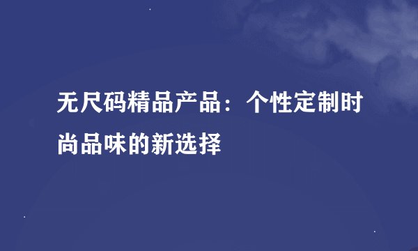 无尺码精品产品：个性定制时尚品味的新选择