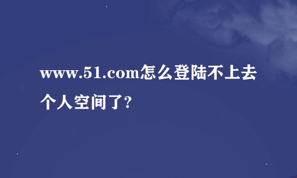 www.51.com怎么登陆不上去个人空间了?