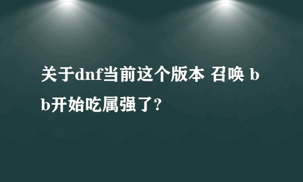 关于dnf当前这个版本 召唤 bb开始吃属强了?