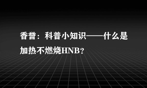 香誉:科普小知识——什么是加热不燃烧HNB?