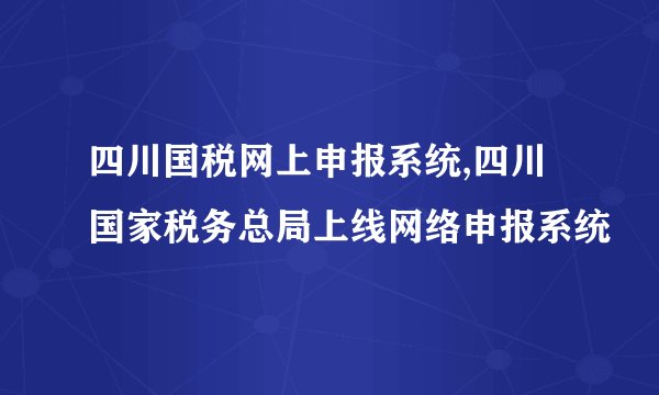 四川国税网上申报系统,四川国家税务总局上线网络申报系统