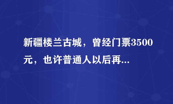 新疆楼兰古城，曾经门票3500元，也许普通人以后再也见不到它了