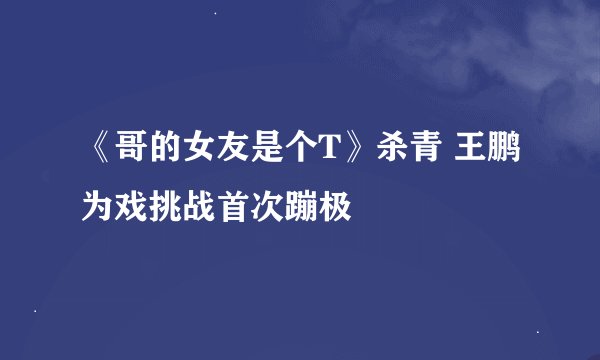 《哥的女友是个T》杀青 王鹏为戏挑战首次蹦极