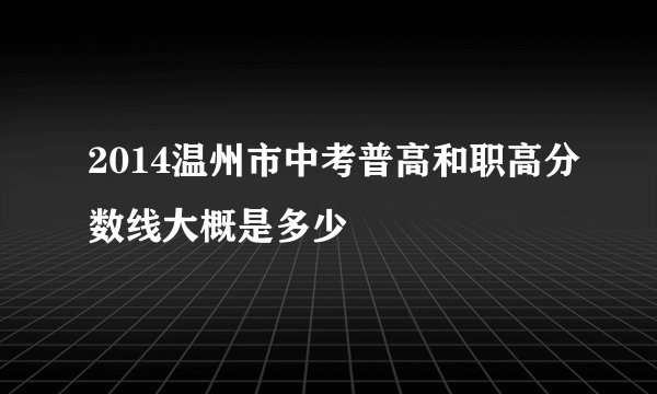 2014温州市中考普高和职高分数线大概是多少