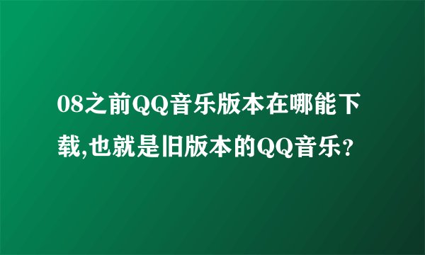08之前QQ音乐版本在哪能下载,也就是旧版本的QQ音乐?