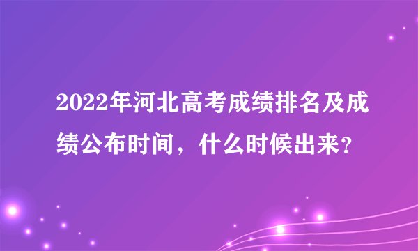 2022年河北高考成绩排名及成绩公布时间,什么时候出来?
