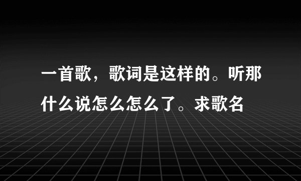 一首歌，歌词是这样的。听那什么说怎么怎么了。求歌名