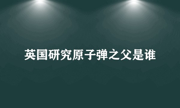 英国研究原子弹之父是谁