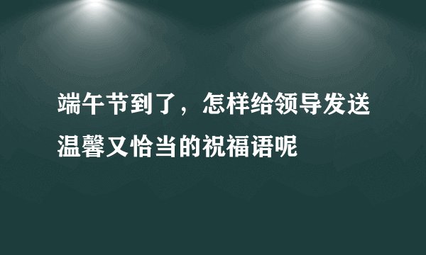 端午节到了，怎样给领导发送温馨又恰当的祝福语呢