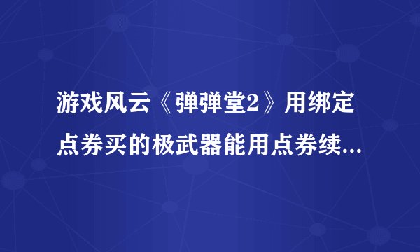 游戏风云《弹弹堂2》用绑定点券买的极武器能用点券续费永久吗?
