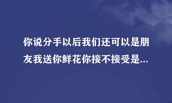 你说分手以后我们还可以是朋友我送你鲜花你接不接受是哪首歌？