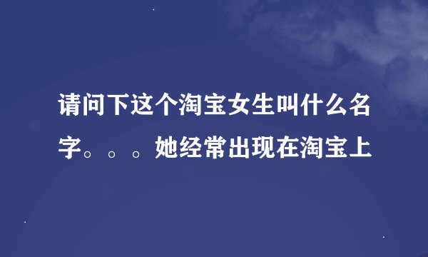 请问下这个淘宝女生叫什么名字。。。她经常出现在淘宝上