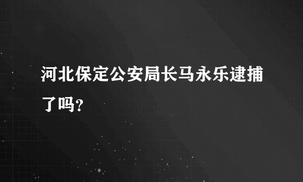 河北保定公安局长马永乐逮捕了吗？