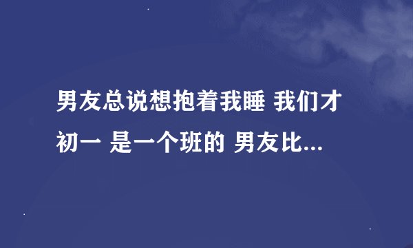 男友总说想抱着我睡 我们才初一 是一个班的 男友比我高30厘米 我该怎么办