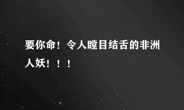 要你命！令人瞠目结舌的非洲人妖！！！