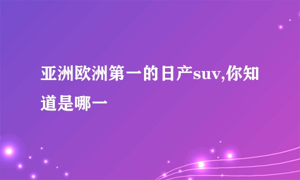 亚洲欧洲第一的日产suv,你知道是哪一