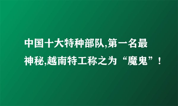 中国十大特种部队,第一名最神秘,越南特工称之为“魔鬼”!